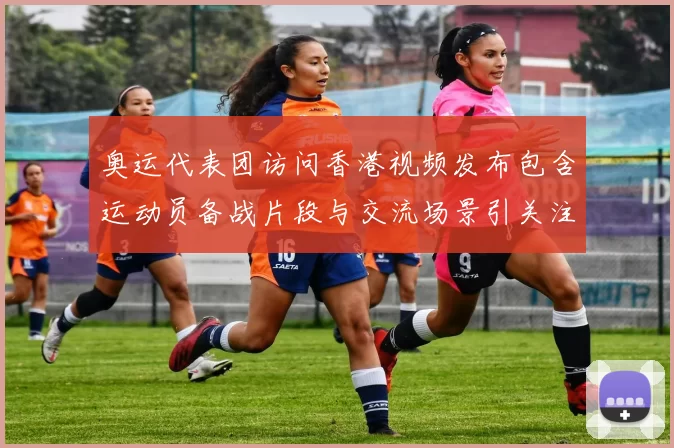 奥运代表团访问香港视频发布包含运动员备战片段与交流场景引关注