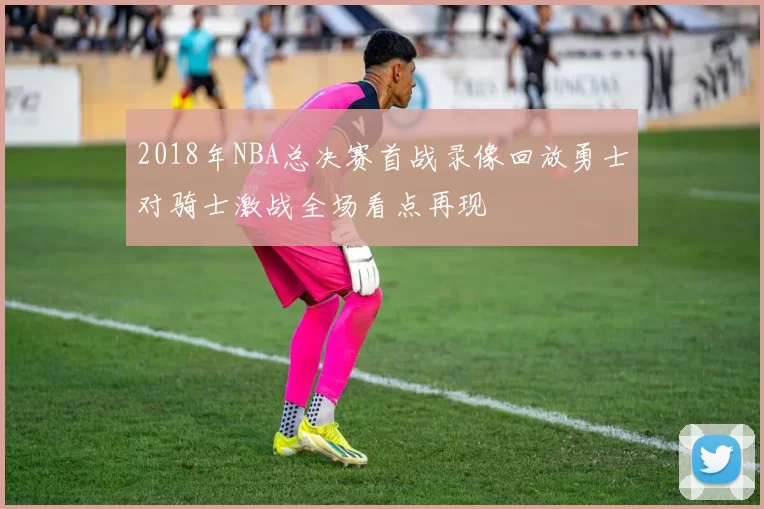 2018年NBA总决赛首战录像回放勇士对骑士激战全场看点再现