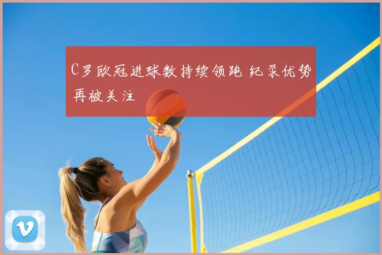 C罗欧冠进球数持续领跑 纪录优势再被关注