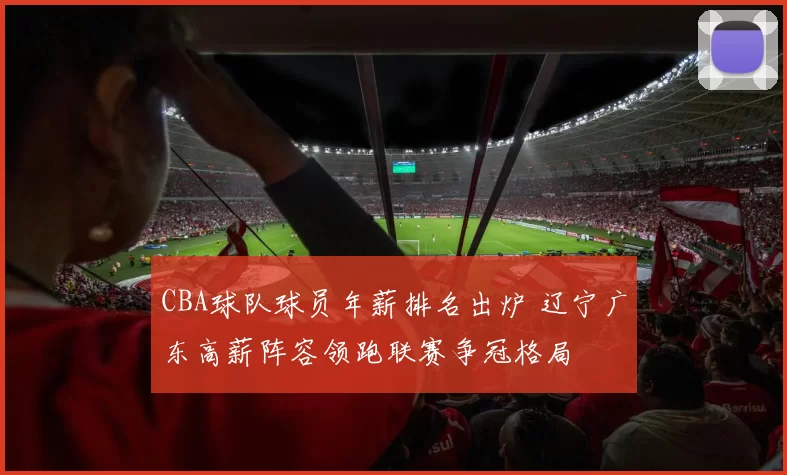 CBA球队球员年薪排名出炉 辽宁广东高薪阵容领跑联赛争冠格局