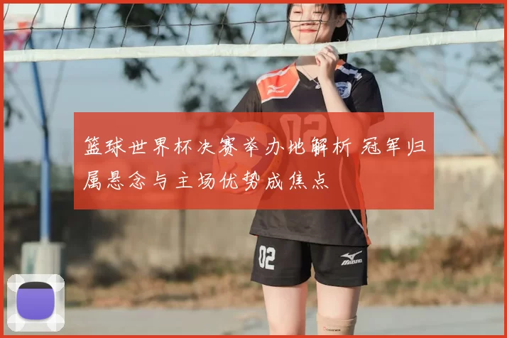 篮球世界杯决赛举办地解析 冠军归属悬念与主场优势成焦点