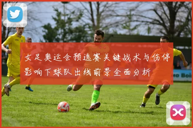 女足奥运会预选赛关键战术与伤停影响下球队出线前景全面分析