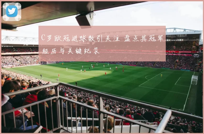 C罗欧冠进球数引关注 盘点其冠军经历与关键纪录