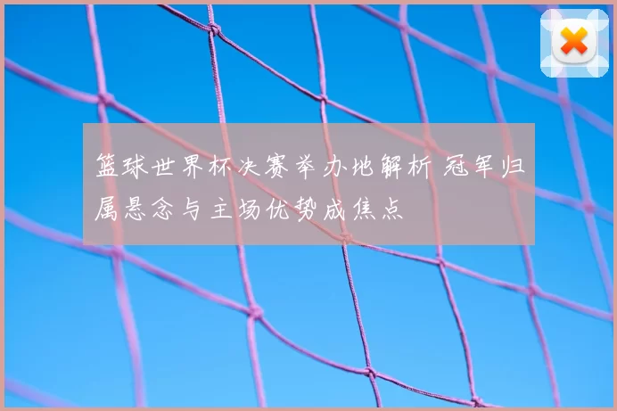 篮球世界杯决赛举办地解析 冠军归属悬念与主场优势成焦点
