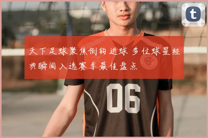 天下足球聚焦倒钩进球 多位球星经典瞬间入选赛季最佳盘点