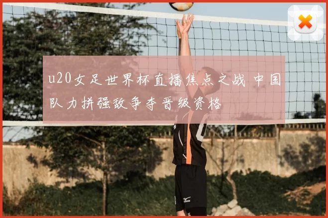 u20女足世界杯直播焦点之战 中国队力拼强敌争夺晋级资格