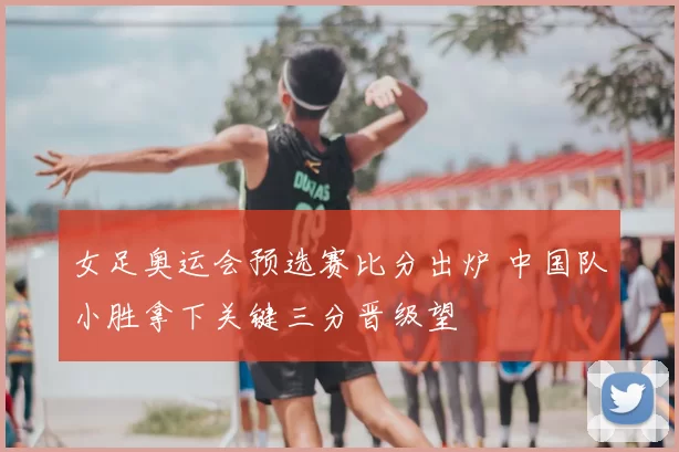 女足奥运会预选赛比分出炉 中国队小胜拿下关键三分晋级望