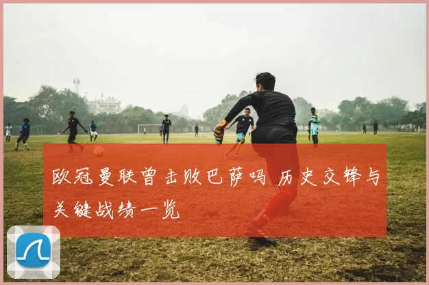 欧冠曼联曾击败巴萨吗 历史交锋与关键战绩一览