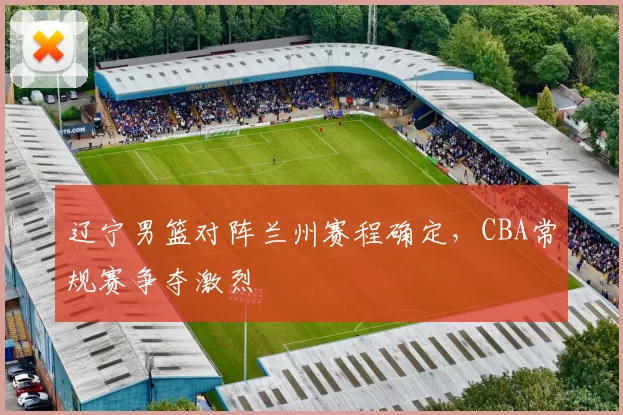 辽宁男篮对阵兰州赛程确定，CBA常规赛争夺激烈