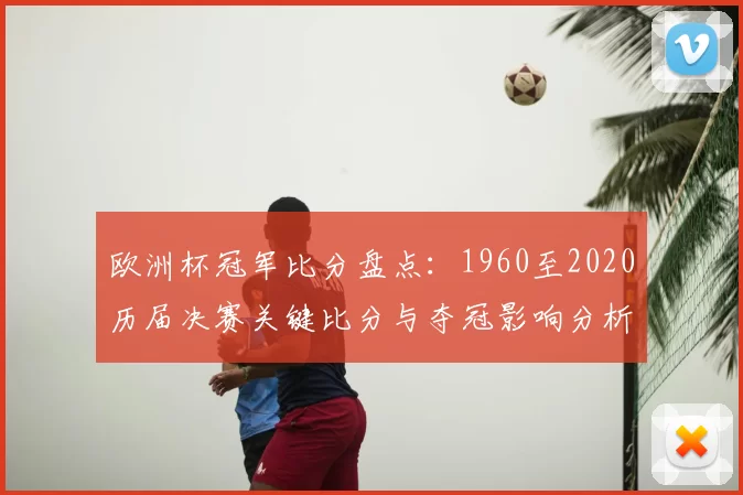 欧洲杯冠军比分盘点：1960至2020历届决赛关键比分与夺冠影响分析