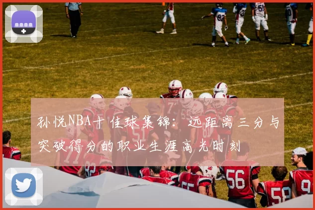 孙悦NBA十佳球集锦：远距离三分与突破得分的职业生涯高光时刻