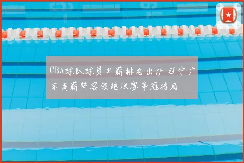 CBA球队球员年薪排名出炉 辽宁广东高薪阵容领跑联赛争冠格局
