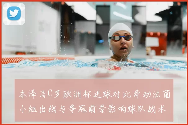 本泽马C罗欧洲杯进球对比牵动法葡小组出线与争冠前景影响球队战术选择