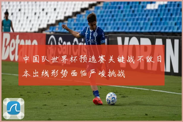 中国队世界杯预选赛关键战不敌日本出线形势面临严峻挑战