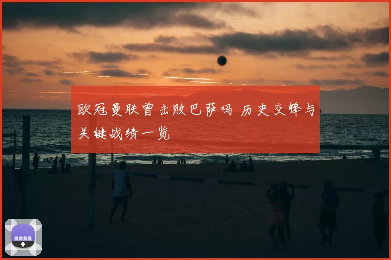 欧冠曼联曾击败巴萨吗 历史交锋与关键战绩一览