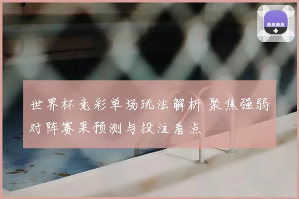 世界杯竞彩单场玩法解析 聚焦强弱对阵赛果预测与投注看点