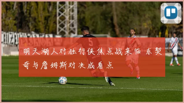 明天湖人对独行侠焦点战来临 东契奇与詹姆斯对决成看点