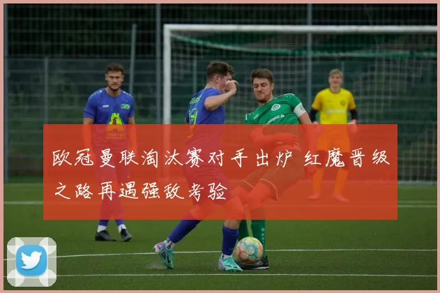 欧冠曼联淘汰赛对手出炉 红魔晋级之路再遇强敌考验