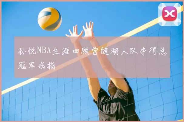 孙悦NBA生涯回顾曾随湖人队夺得总冠军戒指