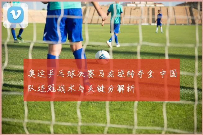 奥运乒乓球决赛马龙逆转夺金 中国队连冠战术与关键分解析