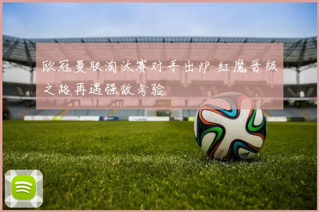 欧冠曼联淘汰赛对手出炉 红魔晋级之路再遇强敌考验