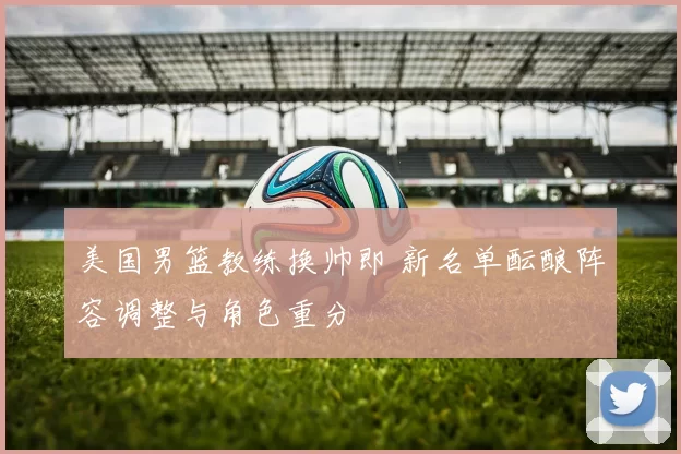 美国男篮教练换帅即 新名单酝酿阵容调整与角色重分