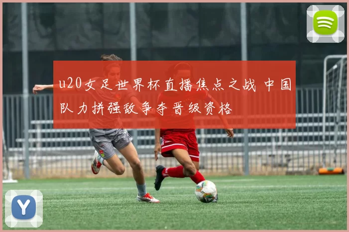 u20女足世界杯直播焦点之战 中国队力拼强敌争夺晋级资格