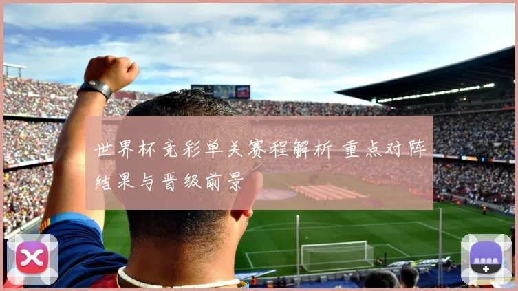世界杯竞彩单关赛程解析 重点对阵结果与晋级前景