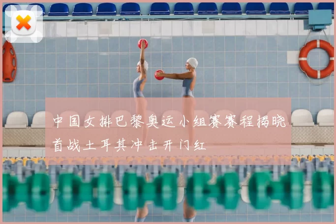 中国女排巴黎奥运小组赛赛程揭晓首战土耳其冲击开门红