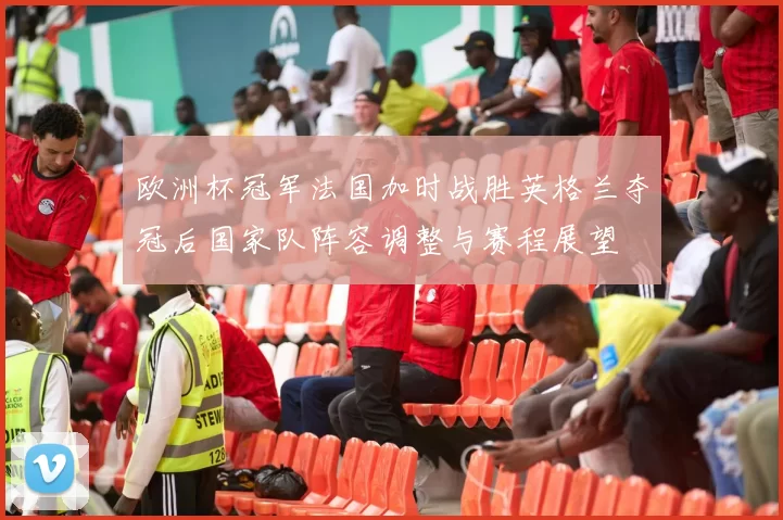 欧洲杯冠军法国加时战胜英格兰夺冠后国家队阵容调整与赛程展望