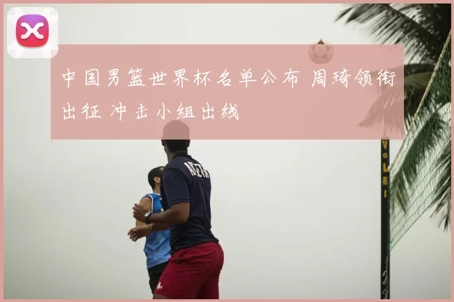 中国男篮世界杯名单公布 周琦领衔出征 冲击小组出线