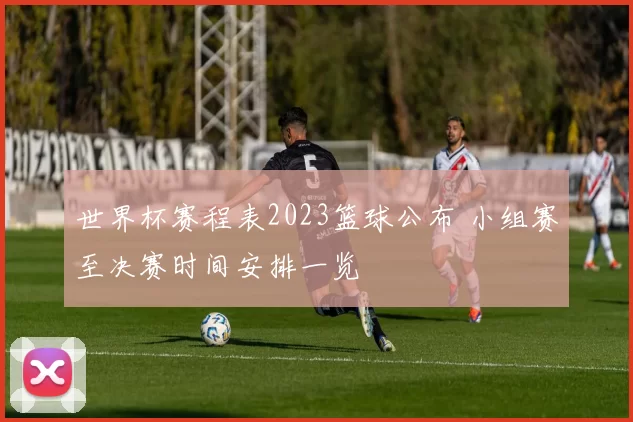 世界杯赛程表2023篮球公布 小组赛至决赛时间安排一览