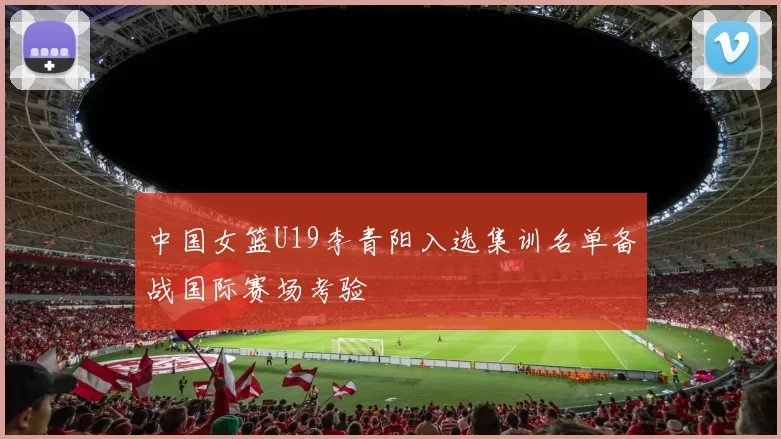 中国女篮U19李青阳入选集训名单备战国际赛场考验