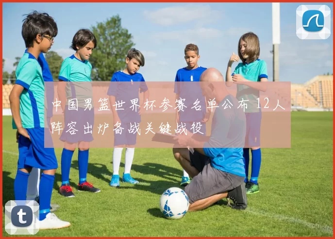 中国男篮世界杯参赛名单公布 12人阵容出炉备战关键战役