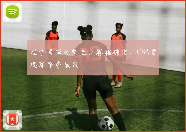 辽宁男篮对阵兰州赛程确定，CBA常规赛争夺激烈