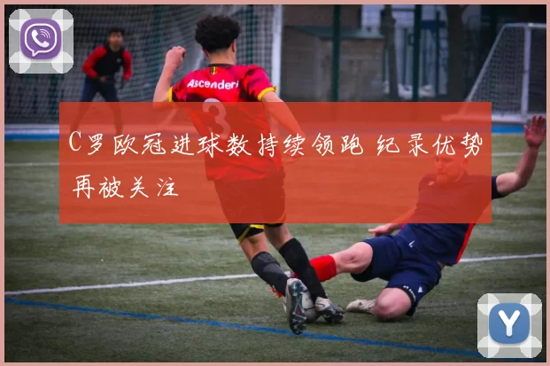 C罗欧冠进球数持续领跑 纪录优势再被关注