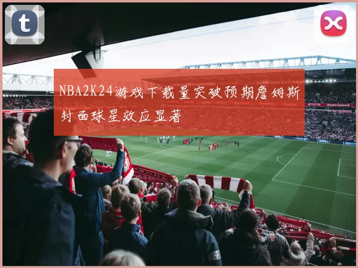 NBA2K24游戏下载量突破预期詹姆斯封面球星效应显著
