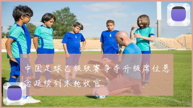 中国足球乙级联赛争夺升级席位悬念延续到末轮收官