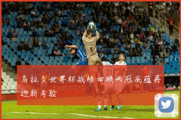 乌拉圭世界杯战绩回顾两冠底蕴再迎新考验