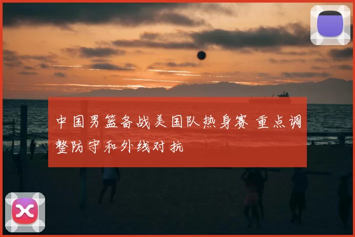中国男篮备战美国队热身赛 重点调整防守和外线对抗