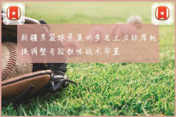 新疆男篮球员集训多名主力缺席轮换调整考验教练战术布置