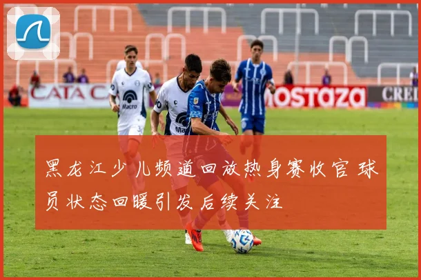 黑龙江少儿频道回放热身赛收官 球员状态回暖引发后续关注