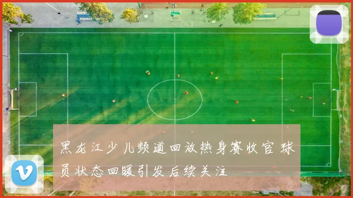 黑龙江少儿频道回放热身赛收官 球员状态回暖引发后续关注