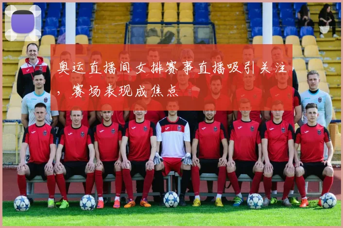 奥运直播间女排赛事直播吸引关注,赛场表现成焦点