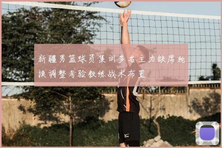 新疆男篮球员集训多名主力缺席轮换调整考验教练战术布置