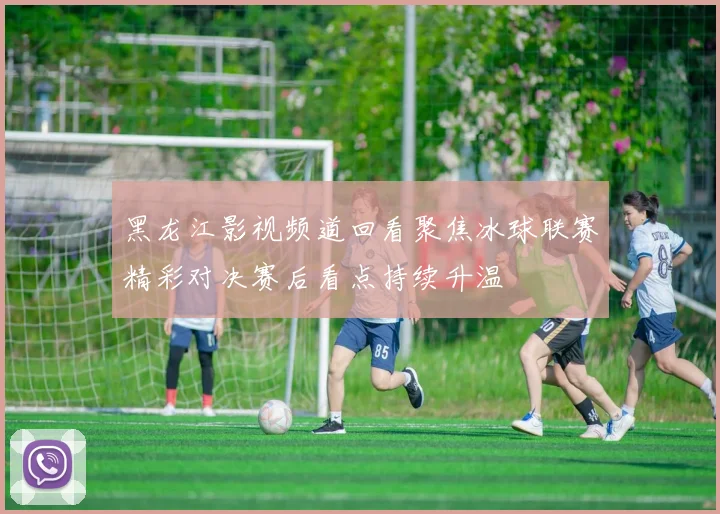 黑龙江影视频道回看聚焦冰球联赛精彩对决赛后看点持续升温