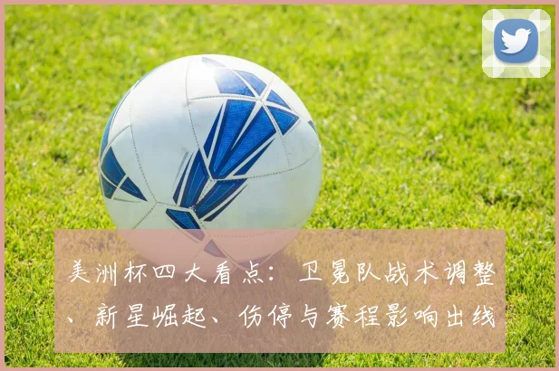 美洲杯四大看点：卫冕队战术调整、新星崛起、伤停与赛程影响出线前景